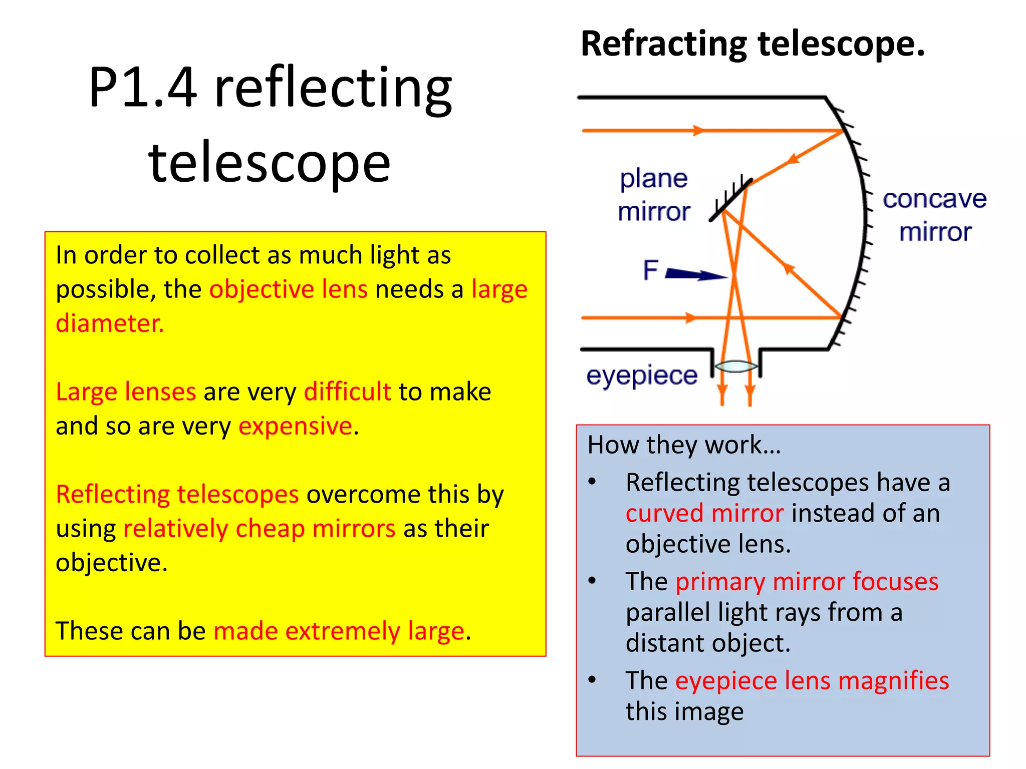 Refracting telescope.
In order to collect as much light as
possible, the objective lens needs a large
diameter.
Large lenses are very difficult to make
and so are very expensive.
Reflecting telescopes overcome this by
using relatively cheap mirrors as their
objective.
These can be made extremely large.
P1.4 reflecting
telescope
How they work…
• Reflecting telescopes have a
curved mirror instead of an
objective lens.
• The primary mirror focuses
parallel light rays from a
distant object.
• The eyepiece lens magnifies
this image
 