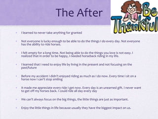 The After
•

I learned to never take anything for granted

•

Not everyone is lucky enough to be able to do the things I do every day. Not everyone
has the ability to ride horses.

•

I felt empty for a long time. Not being able to do the things you love is not easy. I
realized that in order to be happy, I needed horseback riding in my life.

•

I learned that I need to enjoy life by living in the present and not focusing on the
past/future

•

Before my accident I didn’t enjoyed riding as much as I do now. Every time I sit on a
horse now I can’t stop smiling

•

It made me appreciate every ride I get now. Every day is an unearned gift. I never want
to get off my horses back. I could ride all day every day

•

We can’t always focus on the big things, the little things are just as important.

•

Enjoy the little things in life because usually they have the biggest impact on us.

 