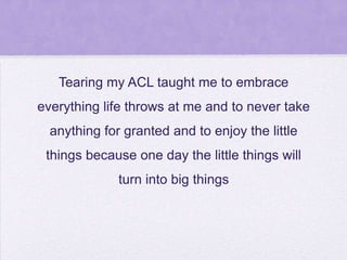 Tearing my ACL taught me to embrace
everything life throws at me and to never take

anything for granted and to enjoy the little
things because one day the little things will
turn into big things

 