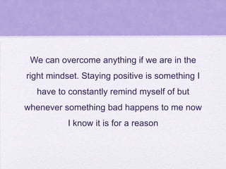 We can overcome anything if we are in the
right mindset. Staying positive is something I
have to constantly remind myself of but
whenever something bad happens to me now
I know it is for a reason

 