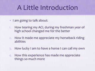 A Little Introduction
• I am going to talk about:
1. How tearing my ACL during my freshman year of
high school changed me for the better

2. How it made me appreciate my horseback riding
abilities
3. How lucky I am to have a horse I can call my own
4. How this experience has made me appreciate
things so much more

 