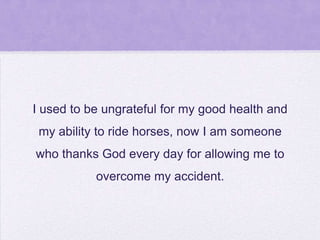 I used to be ungrateful for my good health and
my ability to ride horses, now I am someone
who thanks God every day for allowing me to

overcome my accident.

 