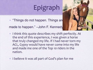 Epigraph
• “Things do not happen. Things are
made to happen.” –John F. Kennedy
• I think this quote describes my shift perfectly. At
the end of this experience, I was given a horse
that truly changed my life. If I had never torn my
ACL, Gypsy would have never come into my life
and made me one of the Top 10 riders in the
nation.
• I believe it was all part of God’s plan for me

 