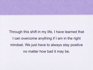 Through this shift in my life, I have learned that
I can overcome anything if I am in the right
mindset. We just have to always stay positive

no matter how bad it may be.

 
