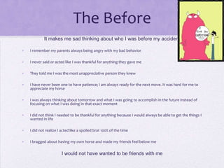 The Before
It makes me sad thinking about who I was before my accident
•

I remember my parents always being angry with my bad behavior

•

I never said or acted like I was thankful for anything they gave me

•

They told me I was the most unappreciative person they knew

•

I have never been one to have patience; I am always ready for the next move. It was hard for me to
appreciate my horse

•

I was always thinking about tomorrow and what I was going to accomplish in the future instead of
focusing on what I was doing in that exact moment

•

I did not think I needed to be thankful for anything because I would always be able to get the things I
wanted in life

•

I did not realize I acted like a spoiled brat 100% of the time

•

I bragged about having my own horse and made my friends feel below me

I would not have wanted to be friends with me

 