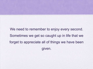 We need to remember to enjoy every second.

Sometimes we get so caught up in life that we
forget to appreciate all of things we have been
given.

 