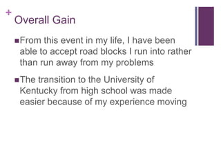 +

Overall Gain
 From

this event in my life, I have been
able to accept road blocks I run into rather
than run away from my problems

 The

transition to the University of
Kentucky from high school was made
easier because of my experience moving

 