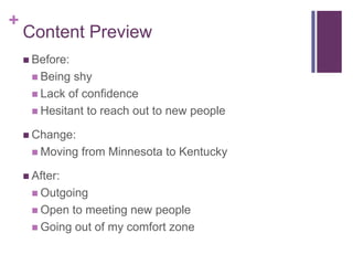 +

Content Preview
 Before:
 Being

shy
 Lack of confidence
 Hesitant to reach out to new people
 Change:

 Moving

from Minnesota to Kentucky

 After:
 Outgoing
 Open

to meeting new people
 Going out of my comfort zone

 