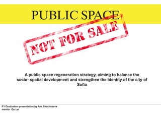 PUBLIC SPACE



               A public space regeneration strategy, aiming to balance the
           socio- spatial development and strengthen the identity of the city of
                                         Sofia




P1 Graduation presentation by Ana Skachokova
mentor :Qu Lei
 