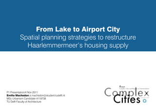From Lake to Airport City
          Spatial planning strategies to restructure
            Haarlemmermeer’s housing supply




P1 Presentation/4 Nov 2011
Emilia Machedon e.machedon@student.tudelft.nl
MSc Urbanism Candidate 4119738
TU Delft Faculty of Architecture
 