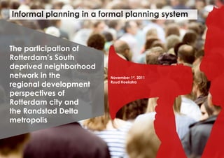Informal planning in a formal planning system



The participation of
Rotterdam’s South
deprived neighborhood
network in the           November 1st, 2011

regional development     Ruud Hoekstra


perspectives of
Rotterdam city and
the Randstad Delta
metropolis
 