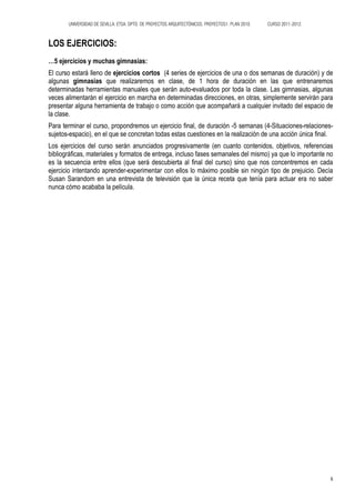 UNIVERSIDAD DE SEVILLA. ETSA. DPTO. DE PROYECTOS ARQUITECTÓNICOS. PROYECTOS1. PLAN 2010.   CURSO 2011-2012.



LOS EJERCICIOS:
…5 ejercicios y muchas gimnasias:
El curso estará lleno de ejercicios cortos (4 series de ejercicios de una o dos semanas de duración) y de
algunas gimnasias que realizaremos en clase, de 1 hora de duración en las que entrenaremos
determinadas herramientas manuales que serán auto-evaluados por toda la clase. Las gimnasias, algunas
veces alimentarán el ejercicio en marcha en determinadas direcciones, en otras, simplemente servirán para
presentar alguna herramienta de trabajo o como acción que acompañará a cualquier invitado del espacio de
la clase.
Para terminar el curso, propondremos un ejercicio final, de duración -5 semanas (4-Situaciones-relaciones-
sujetos-espacio), en el que se concretan todas estas cuestiones en la realización de una acción única final.
Los ejercicios del curso serán anunciados progresivamente (en cuanto contenidos, objetivos, referencias
bibliográficas, materiales y formatos de entrega, incluso fases semanales del mismo) ya que lo importante no
es la secuencia entre ellos (que será descubierta al final del curso) sino que nos concentremos en cada
ejercicio intentando aprender-experimentar con ellos lo máximo posible sin ningún tipo de prejuicio. Decía
Susan Sarandom en una entrevista de televisión que la única receta que tenía para actuar era no saber
nunca cómo acababa la película.




                                                                                                                     6
 
