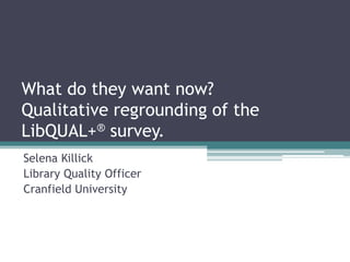 What do they want now?
Qualitative regrounding of the
LibQUAL+® survey.
Selena Killick
Library Quality Officer
Cranfield University
 