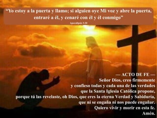 — ACTO DE FE —
Señor Dios, creo firmemente
y confieso todas y cada una de las verdades
que la Santa Iglesia Católica propone,
porque tú las revelaste, oh Dios, que eres la eterna Verdad y Sabiduría,
que ni se engaña ni nos puede engañar.
Quiero vivir y morir en esta fe.
Amén.
 