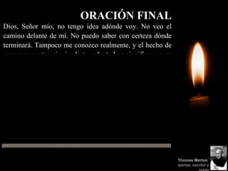 ORACIÓN FINAL
Dios, Señor mío, no tengo idea adónde voy. No veo el
camino delante de mí. No puedo saber con certeza dónde
terminará. Tampoco me conozco realmente, y el hecho de
pensar que estoy siguiendo tu voluntad no significa que en
realidad lo esté haciendo. Pero creo que el deseo de
agradarte, de hecho, te agrada. Y espero tener ese deseo en
todo lo que haga. Espero que nunca haga algo apartado de
ese deseo. Y sé que si hago esto, me llevarás por el camino
correcto, aunque yo no me de cuenta. Por lo tanto, confiaré
en ti siempre, aunque parezca estar perdido a la sombra de
la muerte. No tendré temor porque estás siempre conmigo
y nunca dejarás que enfrente solo mis peligros.
Amén.
Thomas Merton:
Monje Trapense, escritor y
 