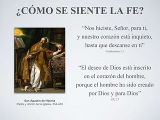 ¿CÓMO SE SIENTE LA FE?
“Nos hiciste, Señor, para ti,
y nuestro corazón está inquieto,
hasta que descanse en ti”
Confesiones 1.1
“El deseo de Dios está inscrito
en el corazón del hombre,
porque el hombre ha sido creado
por Dios y para Dios”
CIC 27San Agustín de Hipona
Padre y doctor de la Iglesia- 354-430
 