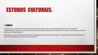 ESTUDOS CULTURAIS.
• O QUE É?
OS ESTUDOS CULTURAIS SÃO CARACTERIZADOS ESPECIFICAMENTE POR SUA NATUREZA INTERDISCIPLINAR E POR SUA
TRANSITORIEDADE, ALIÁS, UMA QUALIDADE JÁ IMPLÍCITA NO PRÓPRIO NOME DESTA DISCIPLINA – ESTUDOS -, QUE REMETE A ALGO EM
CONSTANTE TRANSFORMAÇÃO.
É DESTINADA A QUESTIONAR INTERAÇÕES QUE SE BASEIAM NO PODER E NA AUTORIDADE, É FUNDAMENTAL QUE ELA MESMA NÃO SE
CONSTITUA DE VERDADES ABSOLUTAS E DOGMÁTICAS.
 