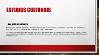 ESTUDOS CULTURAIS
• POR QUE É IMPORTANTE?
É IMPORTANTE PORQUE ELA ABORDA TODOS OS TIPOS DE ASSUNTOS EXISTENTES. NÃO TENDO ALGO COMO UMA OPINIÃO QUE
NUNCA MUDARÁ, ELA É A BASE DE PESQUISAS E BUSCA POR CONHECIMENTO.
O ESTUDO CULTURAL NÃO É UMA VERDADE ABSOLUTA E SEM MUDANÇAS, É UM CAMINHO DE POSSIBILIDADES E VÁRIAS VERDADE,
TENDO COMO PRIORIDADE A EXPLORAÇÃO DAS FORMAS DE PRODUÇÃO E CRIAÇÃO DE SIGNIFICADOS , E A DIFUSÃO DE AMBOS NA
SOCIEDADE ATUAL.
 