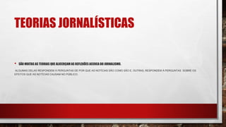 TEORIAS JORNALÍSTICAS
• SÃO MUITAS AS TEORIAS QUE ALICERÇAM AS REFLEXÕES ACERCA DO JORNALISMO.
ALGUMAS DELAS RESPONDEM À PERGUNTAS DE POR QUE AS NOTÍCIAS SÃO COMO SÃO E, OUTRAS, RESPONDEM À PERGUNTAS SOBRE OS
EFEITOS QUE AS NOTÍCIAS CAUSAM NO PÚBLICO.
 
