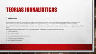 TEORIAS JORNALÍSTICAS
• TEORIA NEWSMAKING.
ESTA TEORIA ESTÁ CENTRADA NA CONSTRUÇÃO JORNALÍSTICA EM SI. PORQUE É NO TRABALHO DA ENUNCIAÇÃO QUE SE PRODUZ DISCURSOS QUE,
SUBMETIDOS A UMA SÉRIE DE OPERAÇÕES E PRESSÕES SOCIAIS, CONSTITUEM O QUE O SENSO COMUM DAS REDAÇÕES CHAMAM DE NOTÍCIAS.
POR INTERMÉDIO DESSA TEORIA, A IMPRENSA NÃO REFLETE A REALIDADE, MAS AJUDA CONSTRUÍ-LA DE MANEIRA QUE CHAME A ATENÇÃO DE SEU PÚBLICO
ALVO.
A SISTEMATIZAÇÃO FEITA POR MAURO WOLF E NELSON TRAQUINA, POR EXEMPLO, LEVA EM CONSIDERAÇÃO COMO:
1) A NOTICIABILIDADE;
2) OS VALORES-NOTÍCIA;
3) OS CONSTRANGIMENTOS ORGANIZACIONAIS;
4) A CONSTRUÇÃO DA AUDIÊNCIA;
5) AS ROTINAS DE PRODUÇÃO.
 