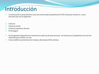 IntroducciónA continuación te presentaremos como esta estructurada la plataforma de UAS virtual que consiste en  cuatro secciones que son las siguientes.CabeceraColumna centralColumna izquierda y derechaPie de paginaEn las siguientes diapositivas te mostraremos cada una de estas secciones  sus funciones en la plataforma asi como los elementos que contiene y su uso.Como también se presentaran las ventajas y desventajas del las mismas.