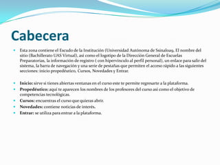 CabeceraEsta zona contiene el Escudo de la Institución (Universidad Autónoma de Ssinaloa9, El nombre del sitio (Bachillerato UAS Virtual), así como el logotipo de la Dirección General de Escuelas Preparatorias, la información de registro ( con hipervínculo al perfil personal), un enlace para salir del sistema, la barra de navegación y una serie de pestañas que permiten el acceso rápido a las siguientes secciones: inicio propedéutico, Cursos, Novedades y Entrar.Inicio: sirve si tienes abiertas ventanas en el curso este te permite regresarte a la plataforma.Propedéutico: aquí te aparecen los nombres de los profesores del curso así como el objetivo de competencias tecnológicas.Cursos: encuentras el curso que quieras abrir.Novedades: contiene noticias de interés.Entrar: se utiliza para entrar a la plataforma.
