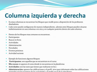 Columna izquierda y derechaEs estas columnas se encuentran los bloques que modle pone a disposición de los profesores diseñadores.Cada curso puede configurarse de manera independiente, además estos bloques pueden situarse indistintamente en una columna o en otra y en cualquier posición dentro de cada columna.Dentro de los bloques mas comunes se encuentran.ParticipantesBuscar en foros ActividadesAdministraciónNovedades Eventos próximosActividad recienteEjemplo de funciones algunos bloquesParticipantes: son aquellos que se encuentran en el curso.Mis cursos: te aparece el curso donde te encuentras en la plataformaActividades: son las tares que tienen que realizarse en los :Administración: aparece las calificaciones y el perfil  sirve para informarte sobre las calificaciones otorgadas por los maestros de las actividades y el perfil actual de la plataforma.
