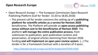 Open Research Europe
16/04/2018 17
• Open Research Europe — The European Commission Open Research
Publishing Platform (Call for Tender- 31.03 to 18.05.2018)
– The present call for tender concerns the setting up of a publishing
platform for scientific articles as a service for Horizon 2020
beneficiaries. The Platform will provide an open access publishing
venue without cost to the beneficiaries of Horizon 2020. The
platform will manage the entire publication process, from
submission to publication, post-publication curation and
preservation, of original articles stemming from Horizon 2020
funding and will implement an open peer-review system. (…) The
tender is for a Framework Contract with a duration of 4 years.
https://etendering.ted.europa.eu/cft/cft-display.html?cftId=3418
 