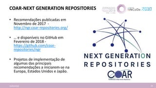 COAR-NEXT GENERATION REPOSITORIES
16/04/2018 18
• Recomendações publicadas em
Novembro de 2017 -
http://ngr.coar-repositories.org/
• … e disponíveis no GitHub em
Fevereiro de 2018 -
https://github.com/coar-
repositories/ngr
• Projetos de implementação de
algumas das principais
recomendações a iniciarem-se na
Europa, Estados Unidos e Japão.
 