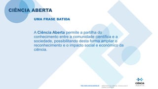 http://www.ciencia-aberta.pt/ MINISTÉRIO DA CIÊNCIA, TECNOLOGIA E
ENSINO SUPERIOR
CIÊNCIA ABERTA
A Ciência Aberta permite a partilha do
conhecimento entre a comunidade científica e a
sociedade, possibilitando desta forma ampliar o
reconhecimento e o impacto social e económico da
ciência.
UMA FRASE BATIDA
 