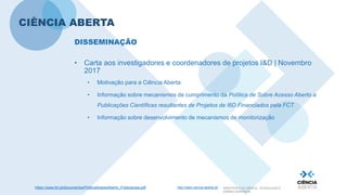 http://www.ciencia-aberta.pt/ MINISTÉRIO DA CIÊNCIA, TECNOLOGIA E
ENSINO SUPERIOR
CIÊNCIA ABERTA
• Carta aos investigadores e coordenadores de projetos I&D | Novembro
2017
• Motivação para a Ciência Aberta
• Informação sobre mecanismos de cumprimento da Política de Sobre Acesso Aberto a
Publicações Científicas resultantes de Projetos de I6D Financiados pela FCT
• Informação sobre desenvolvimento de mecanismos de monitorização
DISSEMINAÇÃO
https://www.fct.pt/documentos/PoliticaAcessoAberto_Publicacoes.pdf
 