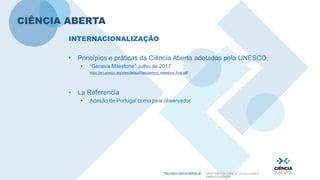 http://www.ciencia-aberta.pt/ MINISTÉRIO DA CIÊNCIA, TECNOLOGIA E
ENSINO SUPERIOR
CIÊNCIA ABERTA
INTERNACIONALIZAÇÃO
• Princípios e práticas da Ciência Aberta adotados pela UNESCO,
• “Geneva Milestone” Julho de 2017
https://en.unesco.org/sites/default/files/geneva_milestone_final.pdf
• La Referencia
• Adesão de Portugal como país observador
 