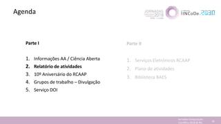 Agenda
Jornadas Computação
Cientifica 2018 @ INL 34
Parte I
1. Informações AA / Ciência Aberta
2. Relatório de atividades
3. 10º Aniversário do RCAAP
4. Grupos de trabalho – Divulgação
5. Serviço DOI
Parte II
1. Serviços Eletrónicos RCAAP
2. Plano de atividades
3. Biblioteca BAES
 