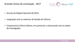 Grandes linhas de orientação - 2017
• Serviço de Registo Nacional de DOIs;
• Integração com os sistemas de Gestão de Ciência;
• Compromisso Ciência Aberta, em particular a relacionada com os dados
de investigação.
Jornadas Computação
Cientifica 2018 @ INL 37
 