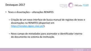 Destaques 2017
• Teses e dissertações – alterações RENATES
– Criação de um novo interface de busca manual de registos de teses e
dissertações no RENATES (disponível em
https://renates.dgeec.mec.pt/).
– Novo campo de metadados para acomodar o identificador interno
do documento no sistema da instituição.
Jornadas Computação
Cientifica 2018 @ INL 43
 