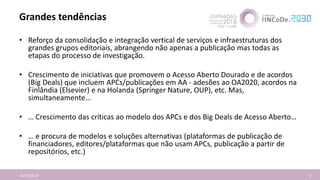 Grandes tendências
16/04/2018 5
• Reforço da consolidação e integração vertical de serviços e infraestruturas dos
grandes grupos editoriais, abrangendo não apenas a publicação mas todas as
etapas do processo de investigação.
• Crescimento de iniciativas que promovem o Acesso Aberto Dourado e de acordos
(Big Deals) que incluem APCs/publicações em AA - adesões ao OA2020, acordos na
Finlândia (Elsevier) e na Holanda (Springer Nature, OUP), etc. Mas,
simultaneamente…
• … Crescimento das críticas ao modelo dos APCs e dos Big Deals de Acesso Aberto…
• … e procura de modelos e soluções alternativas (plataformas de publicação de
financiadores, editores/plataformas que não usam APCs, publicação a partir de
repositórios, etc.)
 
