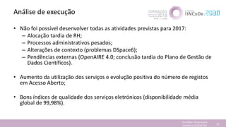 Análise de execução
• Não foi possível desenvolver todas as atividades previstas para 2017:
– Alocação tardia de RH;
– Processos administrativos pesados;
– Alterações de contexto (problemas DSpace6);
– Pendências externas (OpenAIRE 4.0; conclusão tardia do Plano de Gestão de
Dados Científicos).
• Aumento da utilização dos serviços e evolução positiva do número de registos
em Acesso Aberto;
• Bons índices de qualidade dos serviços eletrónicos (disponibilidade média
global de 99,98%).
Jornadas Computação
Cientifica 2018 @ INL 52
 