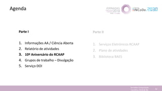 Agenda
Jornadas Computação
Cientifica 2018 @ INL 54
Parte I
1. Informações AA / Ciência Aberta
2. Relatório de atividades
3. 10º Aniversário do RCAAP
4. Grupos de trabalho – Divulgação
5. Serviço DOI
Parte II
1. Serviços Eletrónicos RCAAP
2. Plano de atividades
3. Biblioteca BAES
 