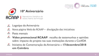 16/04/2018 56
Logotipo do Aniversário
Nova página Web do RCAAP – divulgação das iniciativas
Posts mensais
Vídeo promocional RCAAP: recolha de testemunhos e opiniões
sobre impacto do projeto nas suas instituições durante a ConfOA
Iniciativa de Comemoração do Aniversário – 17/dezembro/2018
em Coimbra
10º Aniversário
 
