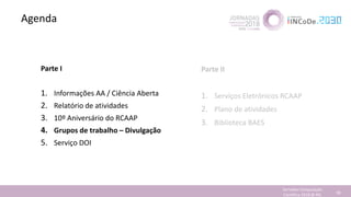 Agenda
Jornadas Computação
Cientifica 2018 @ INL 58
Parte I
1. Informações AA / Ciência Aberta
2. Relatório de atividades
3. 10º Aniversário do RCAAP
4. Grupos de trabalho – Divulgação
5. Serviço DOI
Parte II
1. Serviços Eletrónicos RCAAP
2. Plano de atividades
3. Biblioteca BAES
 