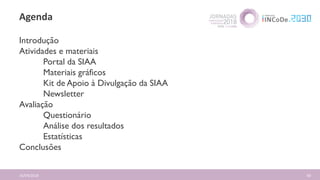Agenda
16/04/2018 60
Introdução
Atividades e materiais
Portal da SIAA
Materiais gráficos
Kit de Apoio à Divulgação da SIAA
Newsletter
Avaliação
Questionário
Análise dos resultados
Estatísticas
Conclusões
 