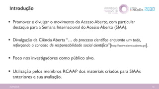 Introdução
16/04/2018 61
 Promover e divulgar o movimento do Acesso Aberto, com particular
destaque para a Semana Internacional do Acesso Aberto (SIAA).
 Divulgação da Ciência Aberta “… do processo científico enquanto um todo,
reforçando o conceito de responsabilidade social científica”[http://www.cienciaaberta.pt].
 Foco nos investigadores como público alvo.
 Utilização pelos membros RCAAP dos materiais criados para SIAAs
anteriores e sua avaliação.
 