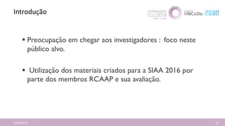 Introdução
16/04/2018 62
 Preocupação em chegar aos investigadores : foco neste
público alvo.
 Utilização dos materiais criados para a SIAA 2016 por
parte dos membros RCAAP e sua avaliação.
 