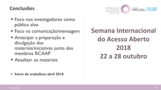 Conclusões
16/04/2018 68
 Foco nos investigadores como
público alvo
 Foco na comunicação/mensagem
 Antecipar a preparação e
divulgação dos
materiais/iniciativas junto dos
membros RCAAP
 Atualizar os materiais
 Inicio de trabalhos: abril 2018
Semana Internacional
do Acesso Aberto
2018
22 a 28 outubro
 