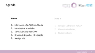 Agenda
Jornadas Computação
Cientifica 2018 @ INL 70
Parte I
1. Informações AA / Ciência Aberta
2. Relatório de atividades
3. 10º Aniversário do RCAAP
4. Grupos de trabalho – Divulgação
5. Serviço DOI
Parte II
1. Serviços Eletrónicos RCAAP
2. Plano de atividades
3. Biblioteca BAES
 
