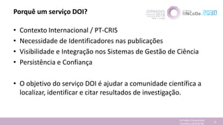 Porquê um serviço DOI?
• Contexto Internacional / PT-CRIS
• Necessidade de Identificadores nas publicações
• Visibilidade e Integração nos Sistemas de Gestão de Ciência
• Persistência e Confiança
• O objetivo do serviço DOI é ajudar a comunidade científica a
localizar, identificar e citar resultados de investigação.
Jornadas Computação
Cientifica 2018 @ INL 72
 