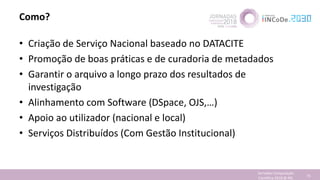 Como?
• Criação de Serviço Nacional baseado no DATACITE
• Promoção de boas práticas e de curadoria de metadados
• Garantir o arquivo a longo prazo dos resultados de
investigação
• Alinhamento com Software (DSpace, OJS,…)
• Apoio ao utilizador (nacional e local)
• Serviços Distribuídos (Com Gestão Institucional)
Jornadas Computação
Cientifica 2018 @ INL 73
 