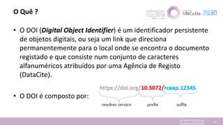 O Quê ?
• O DOI (Digital Object Identifier) é um identificador persistente
de objetos digitais, ou seja um link que direciona
permanentemente para o local onde se encontra o documento
registado e que consiste num conjunto de caracteres
alfanuméricos atribuídos por uma Agência de Registo
(DataCite).
• O DOI é composto por:
Jornadas Computação
Cientifica 2018 @ INL 74
 