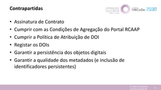 Contrapartidas
• Assinatura de Contrato
• Cumprir com as Condições de Agregação do Portal RCAAP
• Cumprir a Política de Atribuição de DOI
• Registar os DOIs
• Garantir a persistência dos objetos digitais
• Garantir a qualidade dos metadados (e inclusão de
identificadores persistentes)
Jornadas Computação
Cientifica 2018 @ INL 77
 