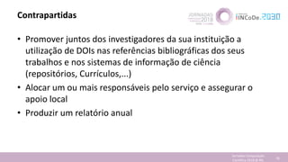 Contrapartidas
• Promover juntos dos investigadores da sua instituição a
utilização de DOIs nas referências bibliográficas dos seus
trabalhos e nos sistemas de informação de ciência
(repositórios, Currículos,...)
• Alocar um ou mais responsáveis pelo serviço e assegurar o
apoio local
• Produzir um relatório anual
Jornadas Computação
Cientifica 2018 @ INL 78
 
